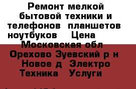 Ремонт мелкой бытовой техники и телефонов, планшетов, ноутбуков. › Цена ­ 100 - Московская обл., Орехово-Зуевский р-н, Новое д. Электро-Техника » Услуги   